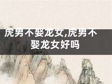 虎男不娶龙女,虎男不娶龙女好吗