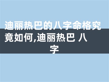 迪丽热巴的八字命格究竟如何,迪丽热巴 八字