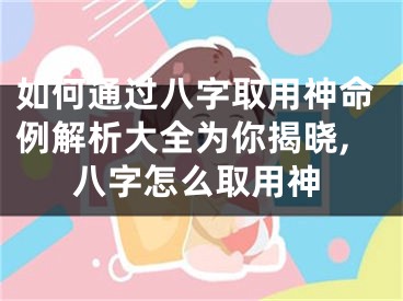 如何通过八字取用神命例解析大全为你揭晓,八字怎么取用神