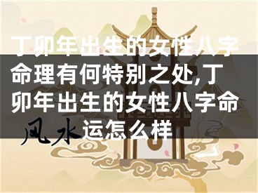 丁卯年出生的女性八字命理有何特别之处,丁卯年出生的女性八字命运怎么样