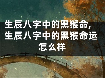 生辰八字中的黑猴命,生辰八字中的黑猴命运怎么样
