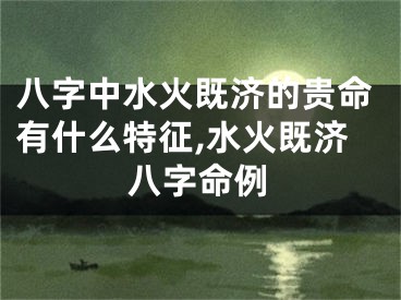 八字中水火既济的贵命有什么特征,水火既济八字命例