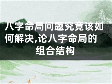 八字命局问题究竟该如何解决,论八字命局的组合结构