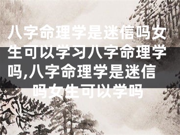 八字命理学是迷信吗女生可以学习八字命理学吗,八字命理学是迷信吗女生可以学吗