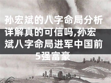 孙宏斌的八字命局分析详解真的可信吗,孙宏斌八字命局进军中国前5强富豪