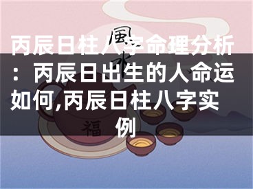 丙辰日柱八字命理分析：丙辰日出生的人命运如何,丙辰日柱八字实例