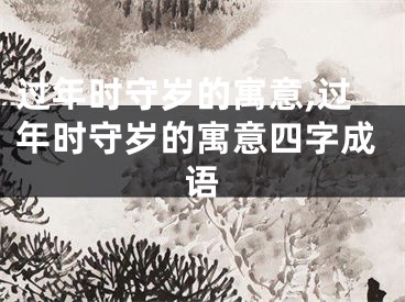 过年时守岁的寓意,过年时守岁的寓意四字成语