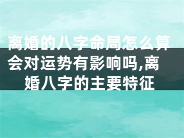 离婚的八字命局怎么算会对运势有影响吗,离婚八字的主要特征