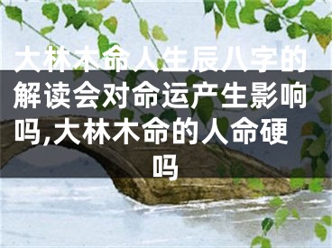大林木命人生辰八字的解读会对命运产生影响吗,大林木命的人命硬吗