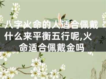 八字火命的人适合佩戴什么来平衡五行呢,火命适合佩戴金吗