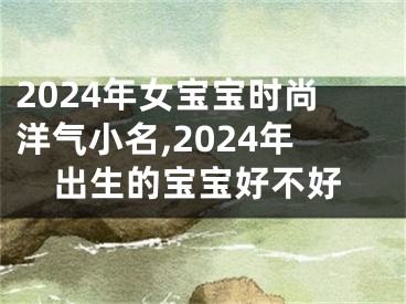2024年女宝宝时尚洋气小名,2024年出生的宝宝好不好