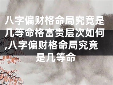 八字偏财格命局究竟是几等命格富贵层次如何,八字偏财格命局究竟是几等命