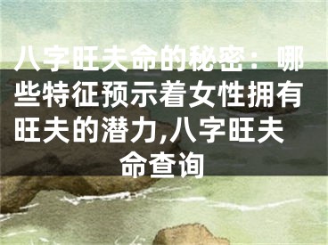 八字旺夫命的秘密：哪些特征预示着女性拥有旺夫的潜力,八字旺夫命查询