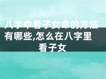 八字中看子女命的方法有哪些,怎么在八字里看子女