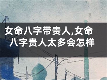 女命八字带贵人,女命八字贵人太多会怎样