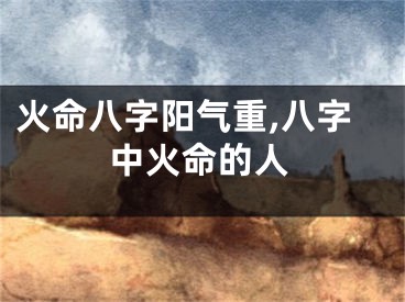 火命八字阳气重,八字中火命的人
