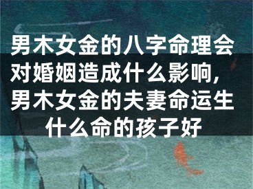 男木女金的八字命理会对婚姻造成什么影响,男木女金的夫妻命运生什么命的孩子好