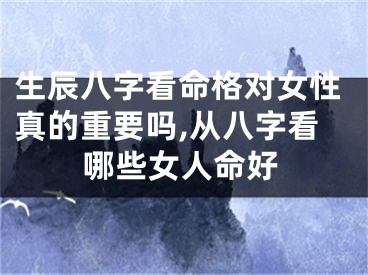 生辰八字看命格对女性真的重要吗,从八字看哪些女人命好