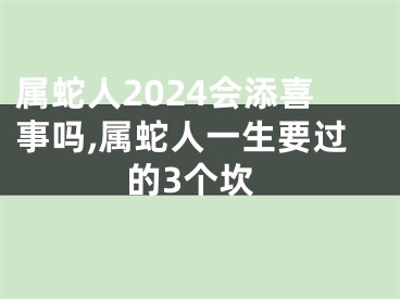 属蛇人2024会添喜事吗,属蛇人一生要过的3个坎