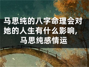 马思纯的八字命理会对她的人生有什么影响,马思纯感情运
