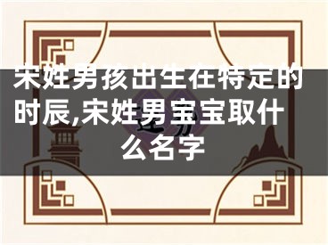 宋姓男孩出生在特定的时辰,宋姓男宝宝取什么名字