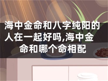海中金命和八字纯阳的人在一起好吗,海中金命和哪个命相配