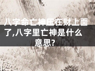 八字命亡神压在财上面了,八字里亡神是什么意思?