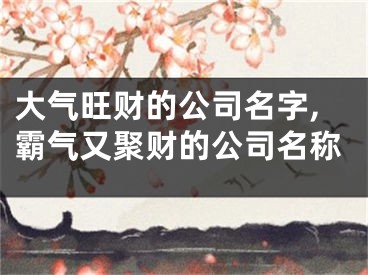 大气旺财的公司名字,霸气又聚财的公司名称