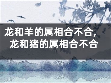 龙和羊的属相合不合,龙和猪的属相合不合