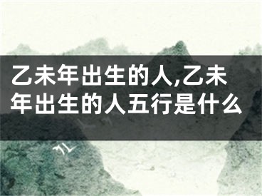 乙未年出生的人,乙未年出生的人五行是什么