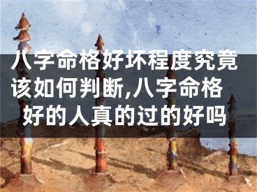 八字命格好坏程度究竟该如何判断,八字命格好的人真的过的好吗