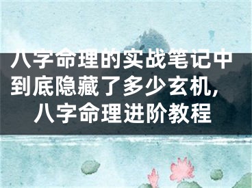 八字命理的实战笔记中到底隐藏了多少玄机,八字命理进阶教程
