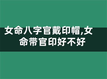女命八字官戴印帽,女命带官印好不好