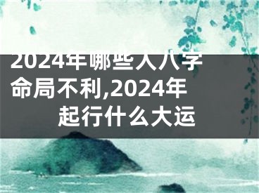 2024年哪些人八字命局不利,2024年起行什么大运
