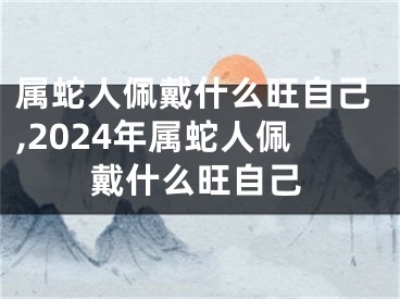 属蛇人佩戴什么旺自己,2024年属蛇人佩戴什么旺自己