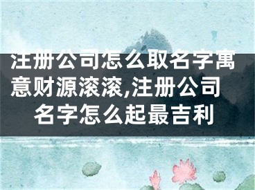 注册公司怎么取名字寓意财源滚滚,注册公司名字怎么起最吉利