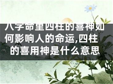 八字命里四柱的喜神如何影响人的命运,四柱的喜用神是什么意思