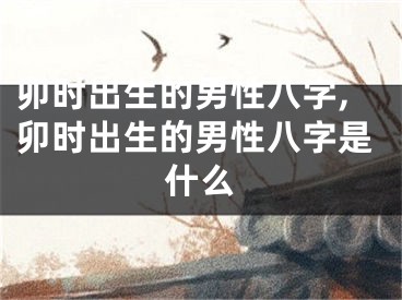 卯时出生的男性八字,卯时出生的男性八字是什么