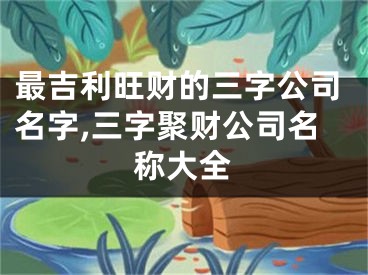 最吉利旺财的三字公司名字,三字聚财公司名称大全