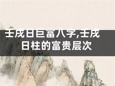壬戌日巨富八字,壬戌日柱的富贵层次