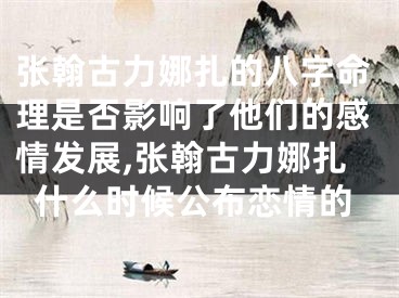 张翰古力娜扎的八字命理是否影响了他们的感情发展,张翰古力娜扎什么时候公布恋情的