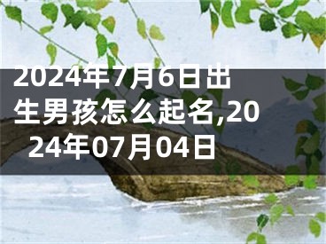 2024年7月6日出生男孩怎么起名,2024年07月04日