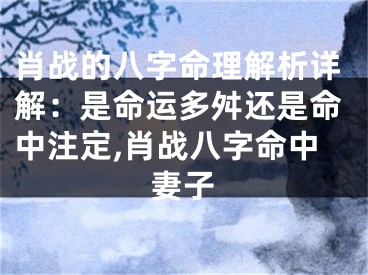 肖战的八字命理解析详解：是命运多舛还是命中注定,肖战八字命中妻子