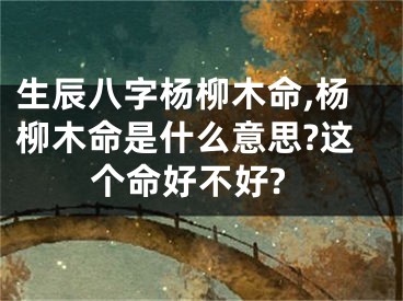 生辰八字杨柳木命,杨柳木命是什么意思?这个命好不好?
