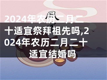 2024年农历二月二十适宜祭拜祖先吗,2024年农历二月二十适宜结婚吗