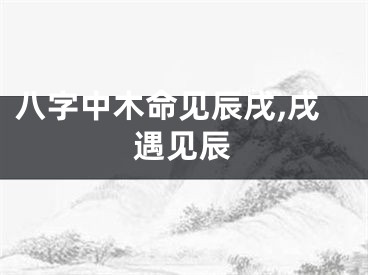 八字中木命见辰戌,戌遇见辰