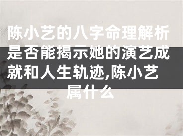 陈小艺的八字命理解析是否能揭示她的演艺成就和人生轨迹,陈小艺属什么