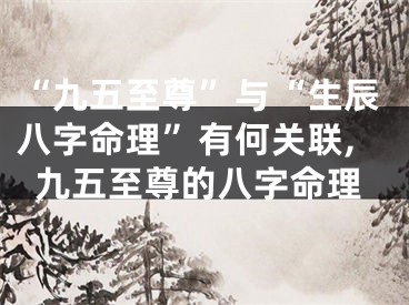 “九五至尊”与“生辰八字命理”有何关联,九五至尊的八字命理