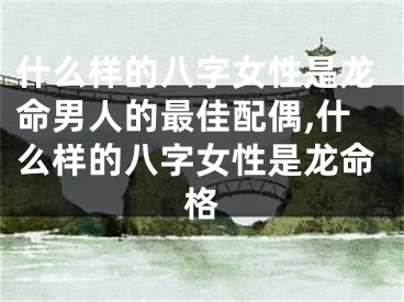 什么样的八字女性是龙命男人的最佳配偶,什么样的八字女性是龙命格