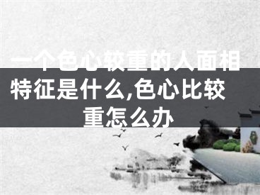 一个色心较重的人面相特征是什么,色心比较重怎么办